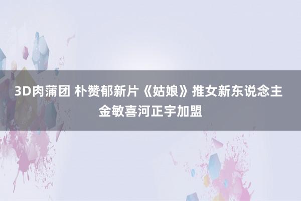 3D肉蒲团 朴赞郁新片《姑娘》推女新东说念主 金敏喜河正宇加盟