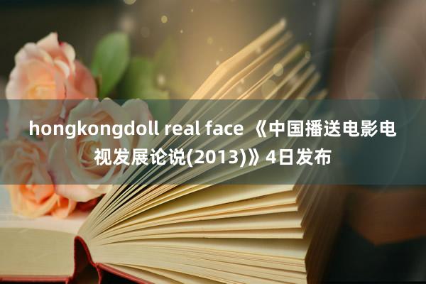 hongkongdoll real face 《中国播送电影电视发展论说(2013)》4日发布