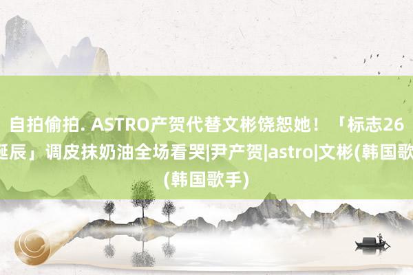 自拍偷拍. ASTRO产贺代替文彬饶恕她！「标志26岁诞辰」调皮抹奶油全场看哭|尹产贺|astro|文彬(韩国歌手)