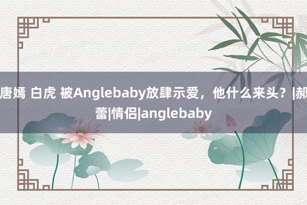 唐嫣 白虎 被Anglebaby放肆示爱，他什么来头？|郝蕾|情侣|anglebaby