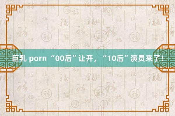 巨乳 porn “00后”让开，“10后”演员来了！