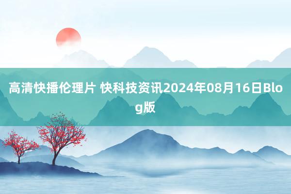 高清快播伦理片 快科技资讯2024年08月16日Blog版