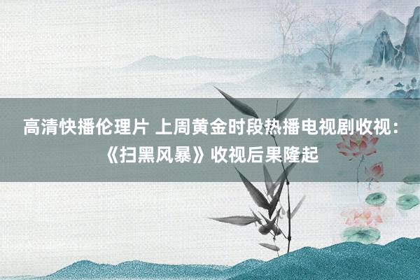 高清快播伦理片 上周黄金时段热播电视剧收视：《扫黑风暴》收视后果隆起