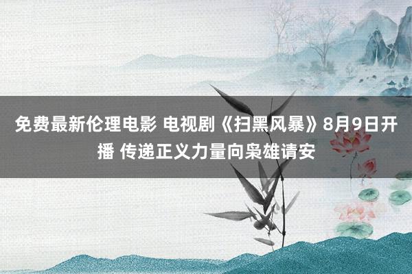 免费最新伦理电影 电视剧《扫黑风暴》8月9日开播 传递正义力量向枭雄请安