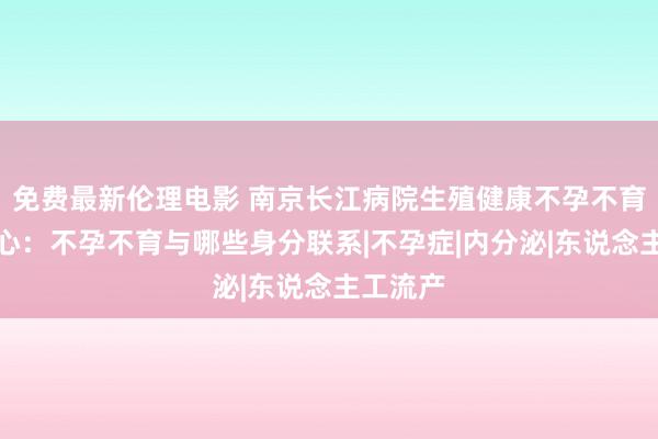 免费最新伦理电影 南京长江病院生殖健康不孕不育究诘中心：不孕不育与哪些身分联系|不孕症|内分泌|东说念主工流产