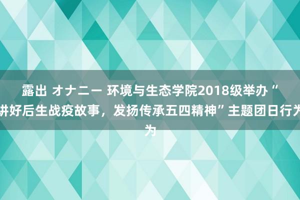 露出 オナニー 环境与生态学院2018级举办“讲好后生战疫故事，发扬传承五四精神”主题团日行为