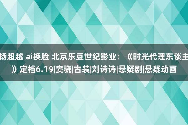 杨超越 ai换脸 北京乐豆世纪影业：《时光代理东谈主》定档6.19|窦骁|古装|刘诗诗|悬疑剧|悬疑动画