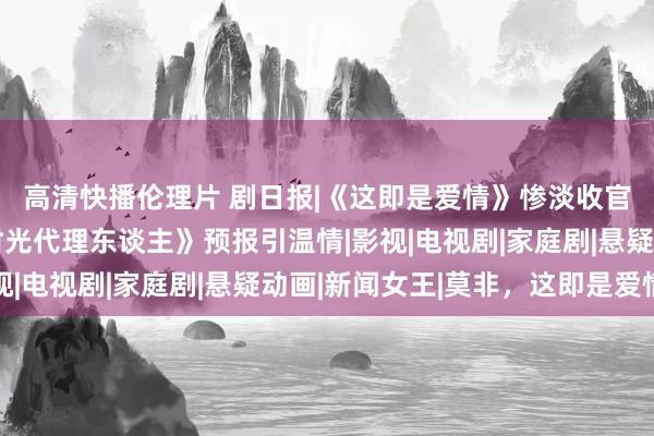 高清快播伦理片 剧日报|《这即是爱情》惨淡收官，都市玄幻漫改《时光代理东谈主》预报引温情|影视|电视剧|家庭剧|悬疑动画|新闻女王|莫非，这即是爱情