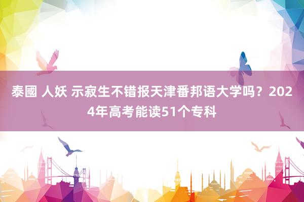 泰國 人妖 示寂生不错报天津番邦语大学吗？2024年高考能读51个专科