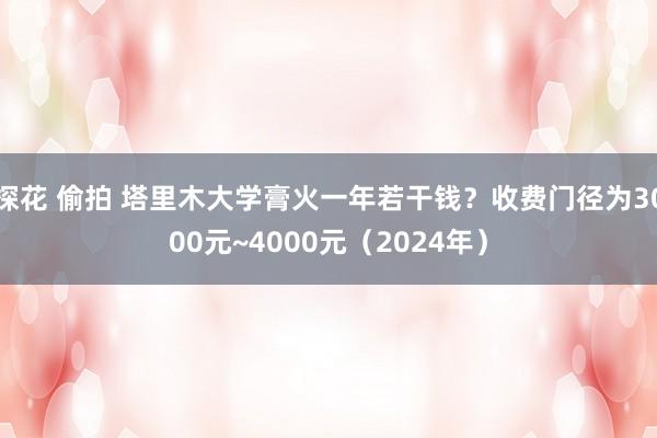 探花 偷拍 塔里木大学膏火一年若干钱？收费门径为3000元~4000元（2024年）