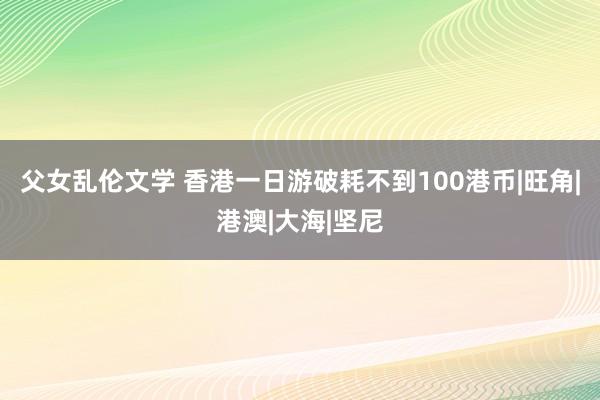 父女乱伦文学 香港一日游破耗不到100港币|旺角|港澳|大海|坚尼