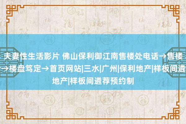 夫妻性生活影片 佛山保利御江南售楼处电话→售楼中心电话→楼盘笃定→首页网站|三水|广州|保利地产|样板间遴荐预约制