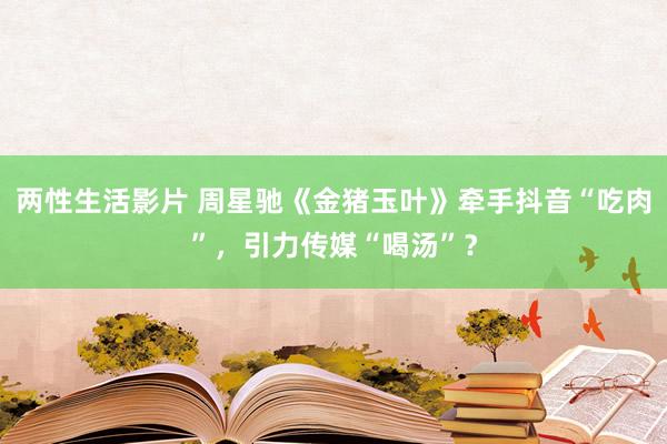 两性生活影片 周星驰《金猪玉叶》牵手抖音“吃肉”，引力传媒“喝汤”？