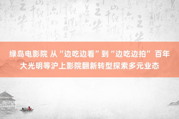 绿岛电影院 从“边吃边看”到“边吃边拍” 百年大光明等沪上影院翻新转型探索多元业态