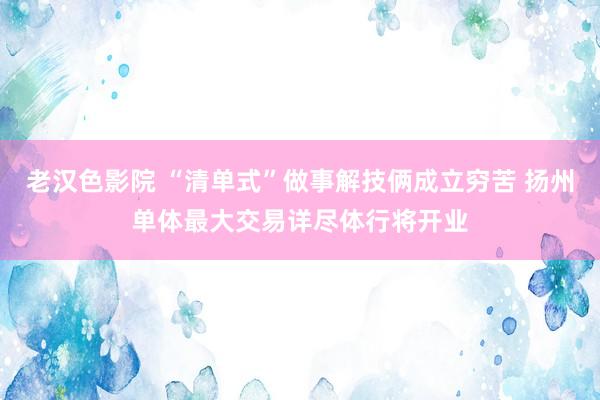 老汉色影院 “清单式”做事解技俩成立穷苦 扬州单体最大交易详尽体行将开业