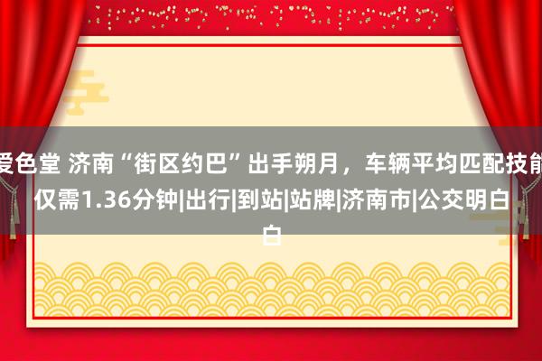 爱色堂 济南“街区约巴”出手朔月，车辆平均匹配技能仅需1.36分钟|出行|到站|站牌|济南市|公交明白