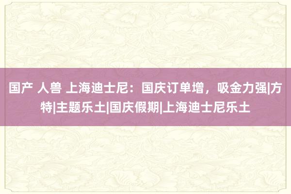 国产 人兽 上海迪士尼：国庆订单增，吸金力强|方特|主题乐土|国庆假期|上海迪士尼乐土