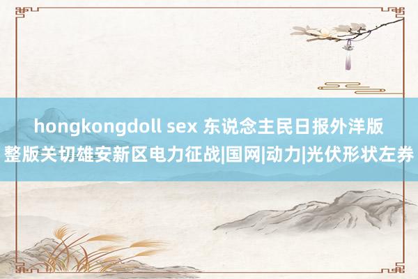 hongkongdoll sex 东说念主民日报外洋版整版关切雄安新区电力征战|国网|动力|光伏形状左券