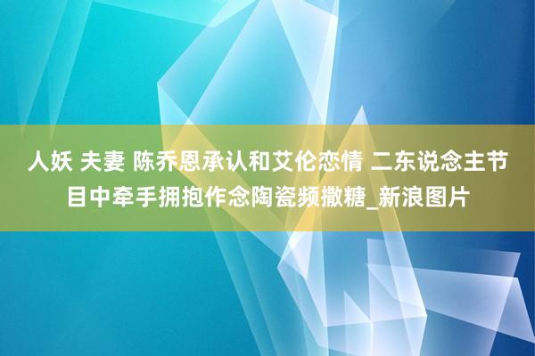 人妖 夫妻 陈乔恩承认和艾伦恋情 二东说念主节目中牵手拥抱作念陶瓷频撒糖_新浪图片