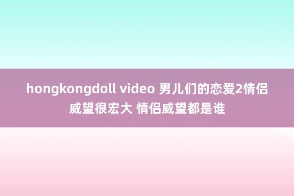 hongkongdoll video 男儿们的恋爱2情侣威望很宏大 情侣威望都是谁