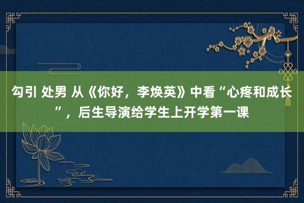 勾引 处男 从《你好，李焕英》中看“心疼和成长”，后生导演给学生上开学第一课