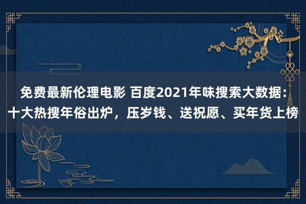 免费最新伦理电影 百度2021年味搜索大数据：十大热搜年俗出炉，压岁钱、送祝愿、买年货上榜