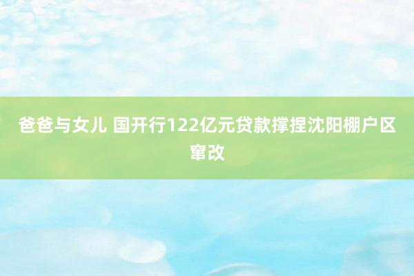 爸爸与女儿 国开行122亿元贷款撑捏沈阳棚户区窜改