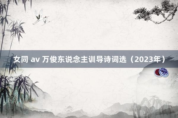 女同 av 万俊东说念主训导诗词选（2023年）