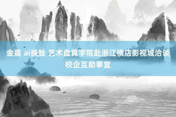 金晨 ai换脸 艺术盘算学院赴浙江横店影视城洽谈校企互助事宜