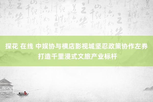 探花 在线 中娱协与横店影视城坚忍政策协作左券 打造千里浸式文旅产业标杆