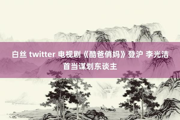 白丝 twitter 电视剧《酷爸俏妈》登沪 李光洁首当谋划东谈主