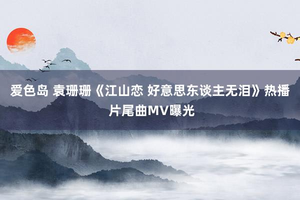 爱色岛 袁珊珊《江山恋 好意思东谈主无泪》热播 片尾曲MV曝光