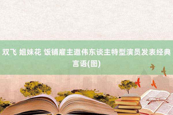 双飞 姐妹花 饭铺雇主邀伟东谈主特型演员发表经典言语(图)