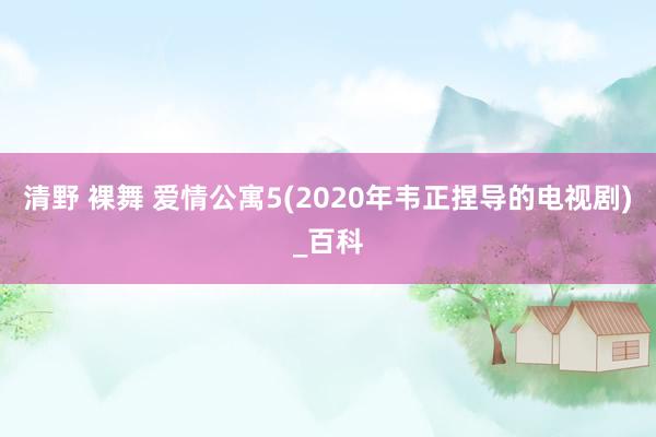 清野 裸舞 爱情公寓5(2020年韦正捏导的电视剧)_百科