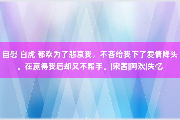 自慰 白虎 都欢为了悲哀我，不吝给我下了爱情降头。在赢得我后却又不帮手。|宋茜|阿欢|失忆