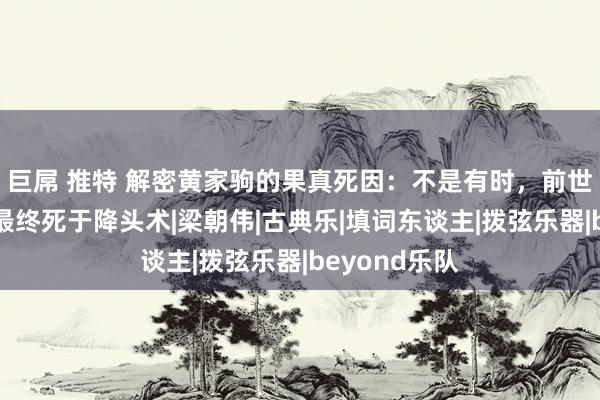 巨屌 推特 解密黄家驹的果真死因：不是有时，前世是金丝猴，最终死于降头术|梁朝伟|古典乐|填词东谈主|拨弦乐器|beyond乐队