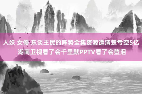 人妖 女優 东谈主民的阵势全集资源遭清楚亏空5亿 湖南卫视看了会千里默PPTV看了会堕泪