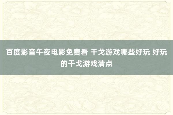 百度影音午夜电影免费看 干戈游戏哪些好玩 好玩的干戈游戏清点