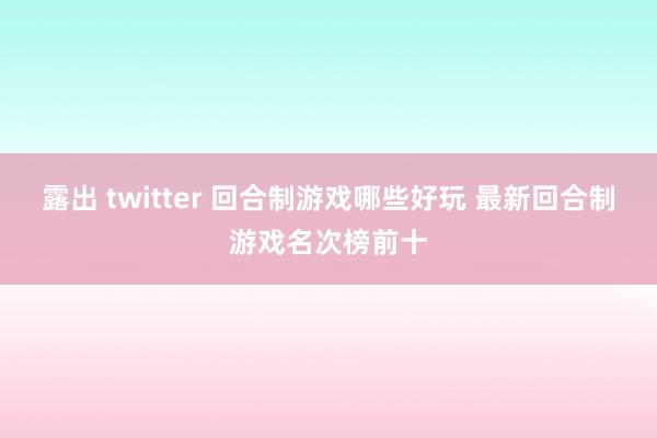 露出 twitter 回合制游戏哪些好玩 最新回合制游戏名次榜前十