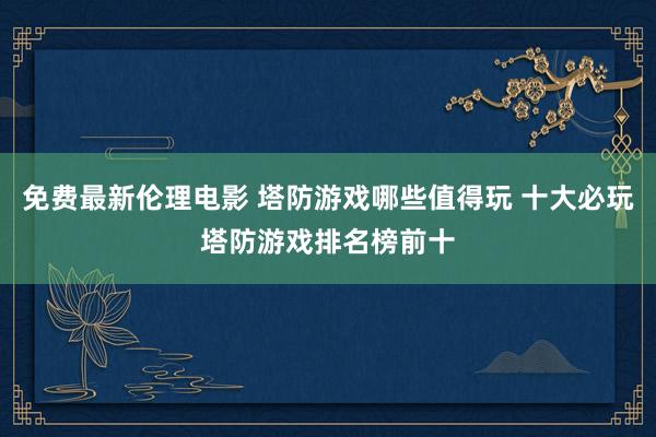 免费最新伦理电影 塔防游戏哪些值得玩 十大必玩塔防游戏排名榜前十