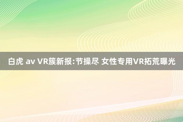 白虎 av VR簇新报:节操尽 女性专用VR拓荒曝光