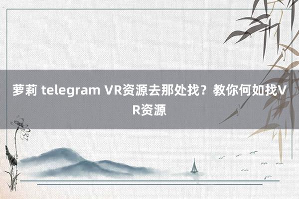 萝莉 telegram VR资源去那处找？教你何如找VR资源