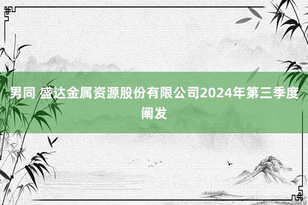 男同 盛达金属资源股份有限公司2024年第三季度阐发