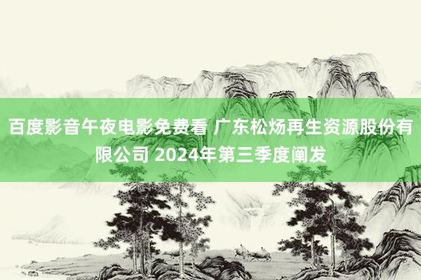 百度影音午夜电影免费看 广东松炀再生资源股份有限公司 2024年第三季度阐发