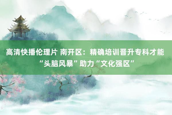 高清快播伦理片 南开区：精确培训晋升专科才能 “头脑风暴”助力“文化强区”