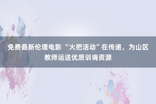 免费最新伦理电影 “火把活动”在传递，为山区教师运送优质训诲资源