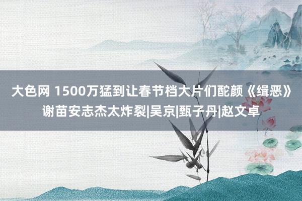 大色网 1500万猛到让春节档大片们酡颜《缉恶》谢苗安志杰太炸裂|吴京|甄子丹|赵文卓