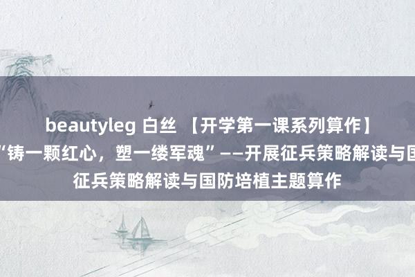 beautyleg 白丝 【开学第一课系列算作】电气工程学院：“铸一颗红心，塑一缕军魂”——开展征兵策略解读与国防培植主题算作