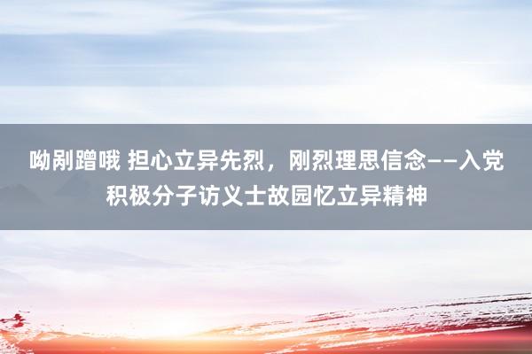 呦剐蹭哦 担心立异先烈，刚烈理思信念——入党积极分子访义士故园忆立异精神