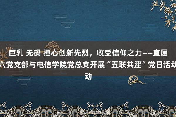 巨乳 无码 担心创新先烈，收受信仰之力——直属六党支部与电信学院党总支开展“五联共建”党日活动